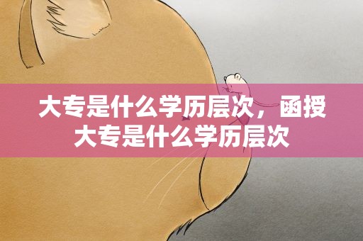 大专是什么学历层次，函授大专是什么学历层次