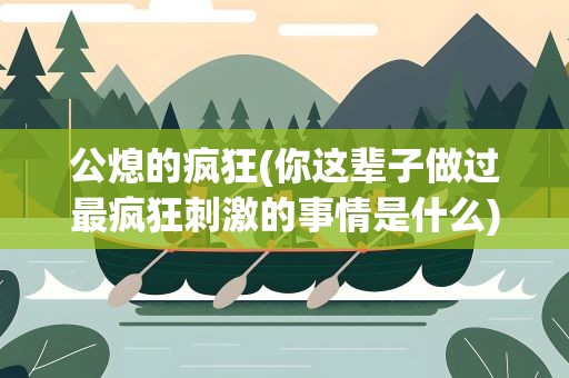 公熄的疯狂(你这辈子做过最疯狂刺激的事情是什么)