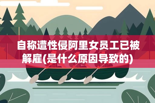 自称遭性侵阿里女员工已被解雇(是什么原因导致的)