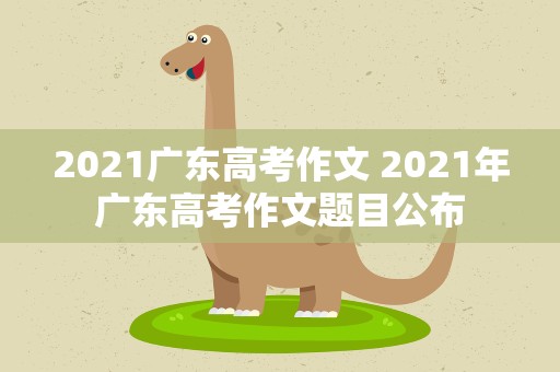 2021广东高考作文 2021年广东高考作文题目公布