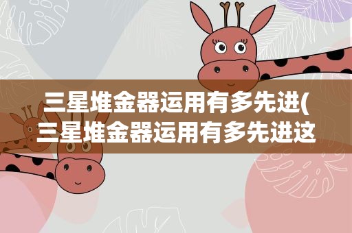 三星堆金器运用有多先进(三星堆金器运用有多先进这些金器从何而来)