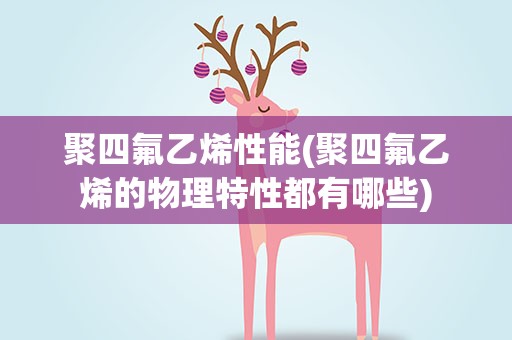 聚四氟乙烯性能(聚四氟乙烯的物理特性都有哪些)