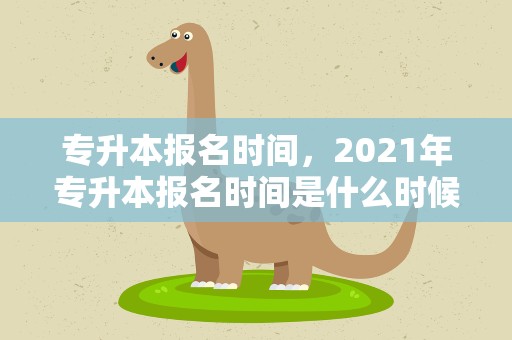 专升本报名时间，2021年专升本报名时间是什么时候