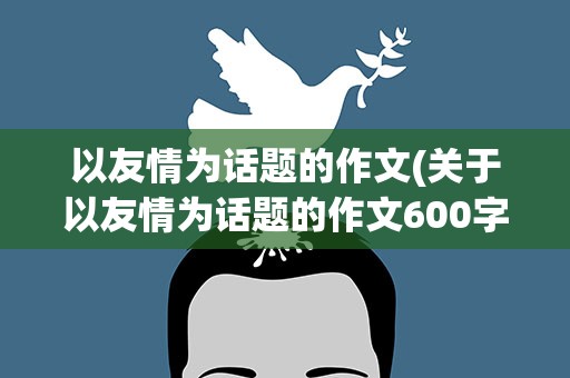 以友情为话题的作文(关于以友情为话题的作文600字4篇)