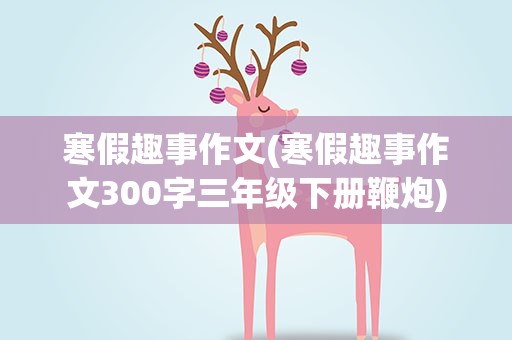 寒假趣事作文(寒假趣事作文300字三年级下册鞭炮)