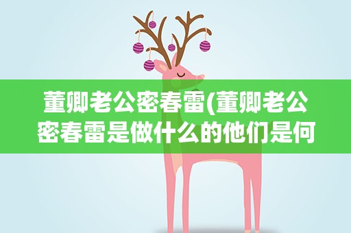 董卿老公密春雷(董卿老公密春雷是做什么的他们是何时结婚的)