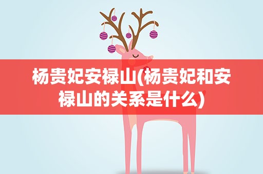 杨贵妃安禄山(杨贵妃和安禄山的关系是什么)