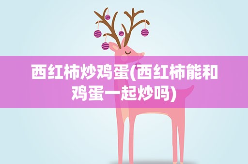 西红柿炒鸡蛋(西红柿能和鸡蛋一起炒吗)