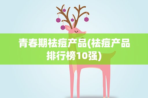青春期祛痘产品(祛痘产品排行榜10强)