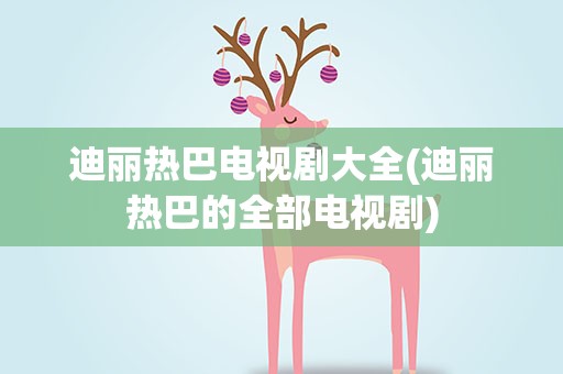 迪丽热巴电视剧大全(迪丽热巴的全部电视剧)