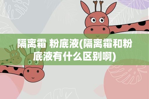 隔离霜 粉底液(隔离霜和粉底液有什么区别啊)