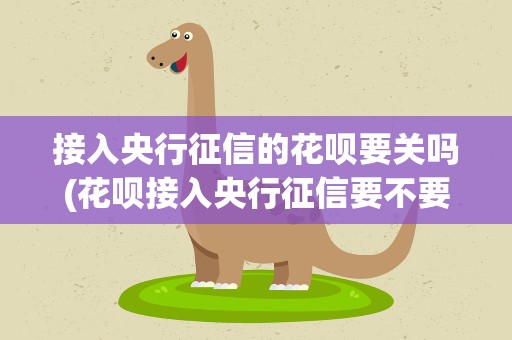 接入央行征信的花呗要关吗(花呗接入央行征信要不要关了花呗的简单介绍)