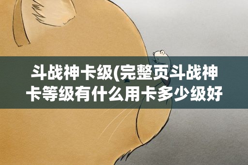 斗战神卡级(完整页斗战神卡等级有什么用卡多少级好)