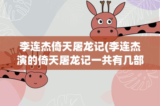 李连杰倚天屠龙记(李连杰演的倚天屠龙记一共有几部)