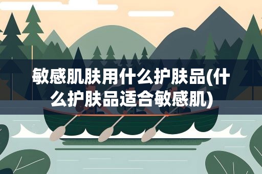 敏感肌肤用什么护肤品(什么护肤品适合敏感肌)