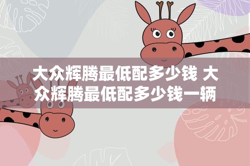 大众辉腾最低配多少钱 大众辉腾最低配多少钱一辆