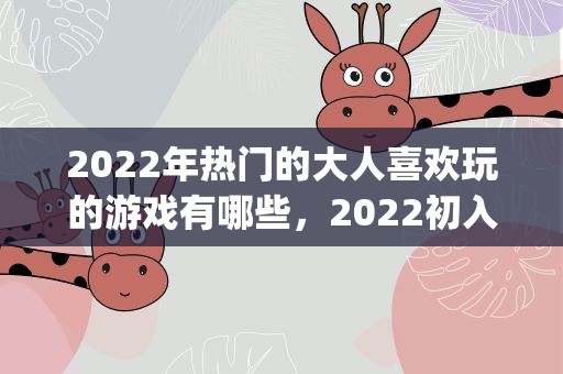 2022年热门的大人喜欢玩的游戏有哪些，2022初入幼儿园家长寄语(热门80句)