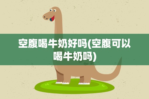 空腹喝牛奶好吗(空腹可以喝牛奶吗)