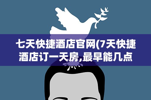 七天快捷酒店官网(7天快捷酒店订一天房,最早能几点入住最晚几点退房)