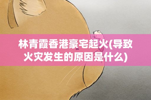 林青霞香港豪宅起火(导致火灾发生的原因是什么)