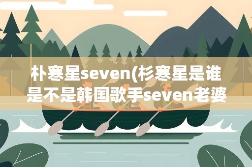 朴寒星seven(杉寒星是谁是不是韩国歌手seven老婆)