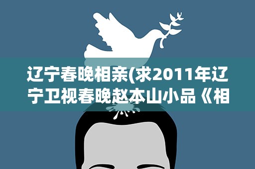 辽宁春晚相亲(求2011年辽宁卫视春晚赵本山小品《相亲》台词)