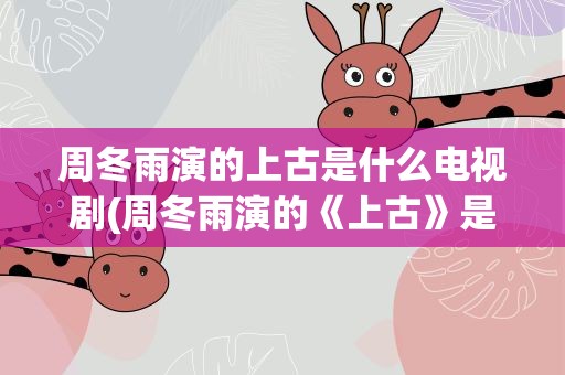 周冬雨演的上古是什么电视剧(周冬雨演的《上古》是什么电视剧)