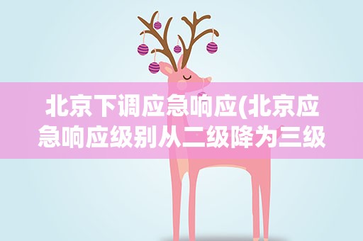 北京下调应急响应(北京应急响应级别从二级降为三级是怎么回事)