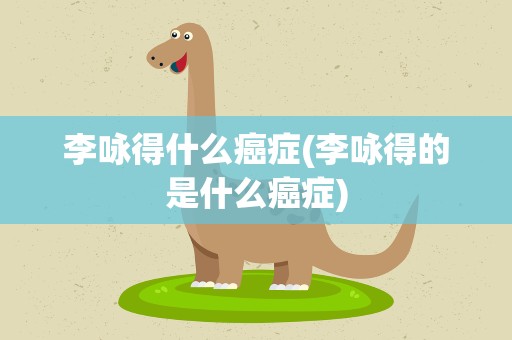 李咏得什么癌症(李咏得的是什么癌症)