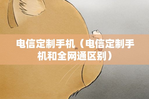 电信定制手机（电信定制手机和全网通区别）