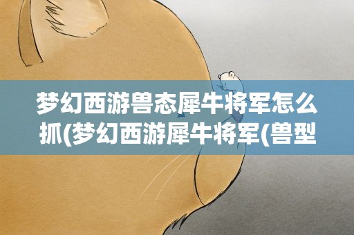 梦幻西游兽态犀牛将军怎么抓(梦幻西游犀牛将军(兽型)怎么抓)