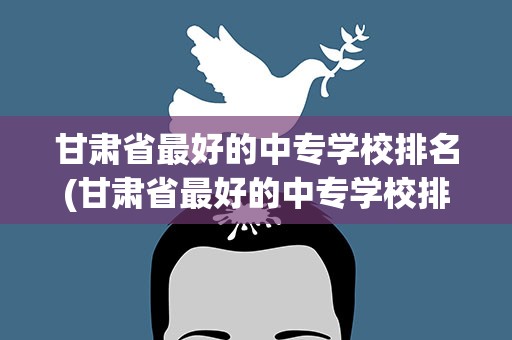 甘肃省最好的中专学校排名(甘肃省最好的中专学校排名榜)