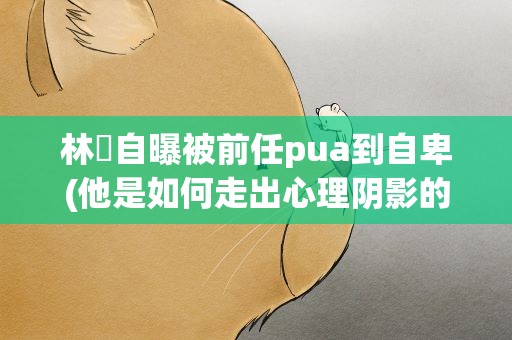 林峯自曝被前任pua到自卑(他是如何走出心理阴影的)