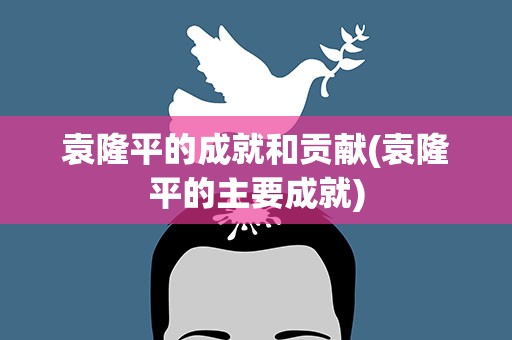 袁隆平的成就和贡献(袁隆平的主要成就)