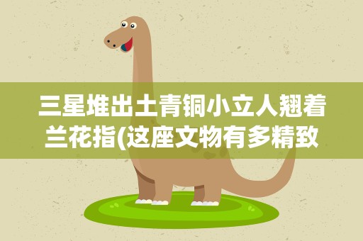 三星堆出土青铜小立人翘着兰花指(这座文物有多精致)