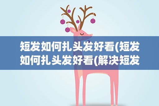 短发如何扎头发好看(短发如何扎头发好看(解决短发女生扎头发的困惑))