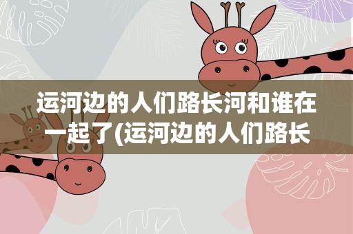 运河边的人们路长河和谁在一起了(运河边的人们路长河和谁在一起)
