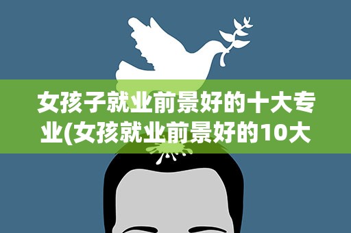 女孩子就业前景好的十大专业(女孩就业前景好的10大专业)