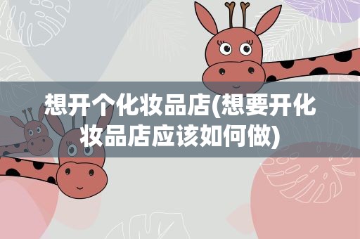 想开个化妆品店(想要开化妆品店应该如何做)