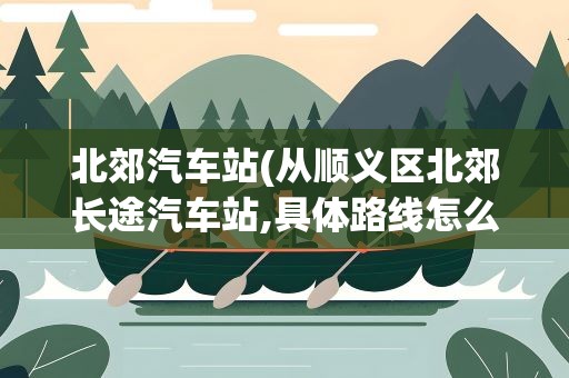 北郊汽车站(从顺义区北郊长途汽车站,具体路线怎么走)