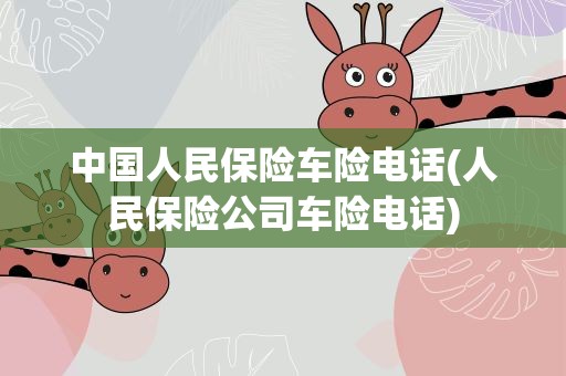 中国人民保险车险电话(人民保险公司车险电话)