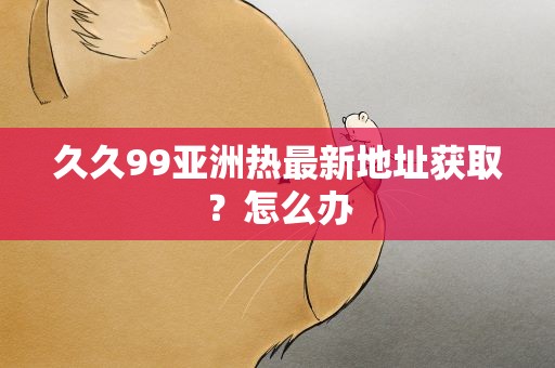 久久99亚洲热最新地址获取？怎么办