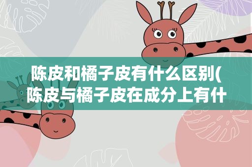 陈皮和橘子皮有什么区别(陈皮与橘子皮在成分上有什么区别)