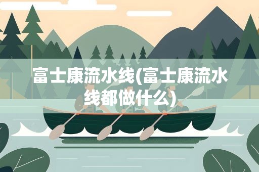 富士康流水线(富士康流水线都做什么)