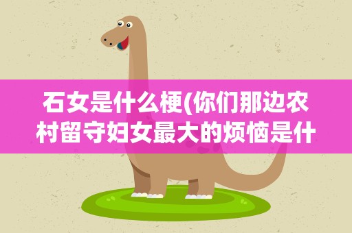石女是什么梗(你们那边农村留守妇女最大的烦恼是什么)
