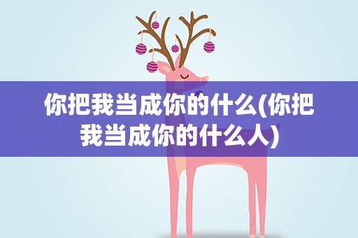 你把我当成你的什么(你把我当成你的什么人)