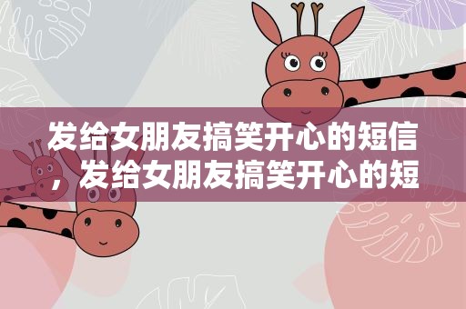 发给女朋友搞笑开心的短信，发给女朋友搞笑开心的短信文案