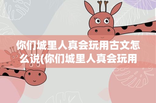 你们城里人真会玩用古文怎么说(你们城里人真会玩用古文怎么说呢)