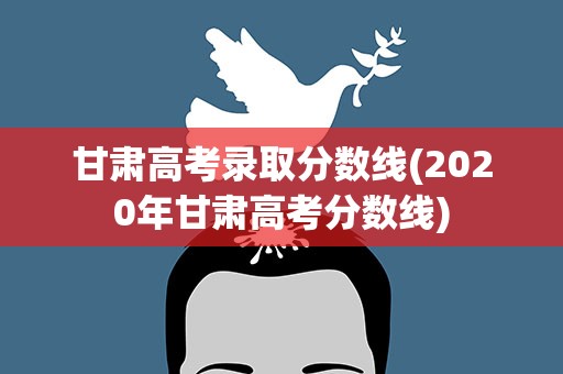甘肃高考录取分数线(2020年甘肃高考分数线)