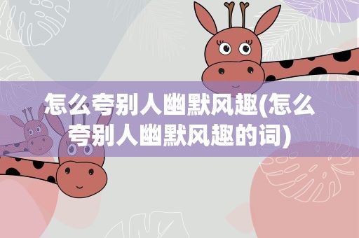 怎么夸别人幽默风趣(怎么夸别人幽默风趣的词)